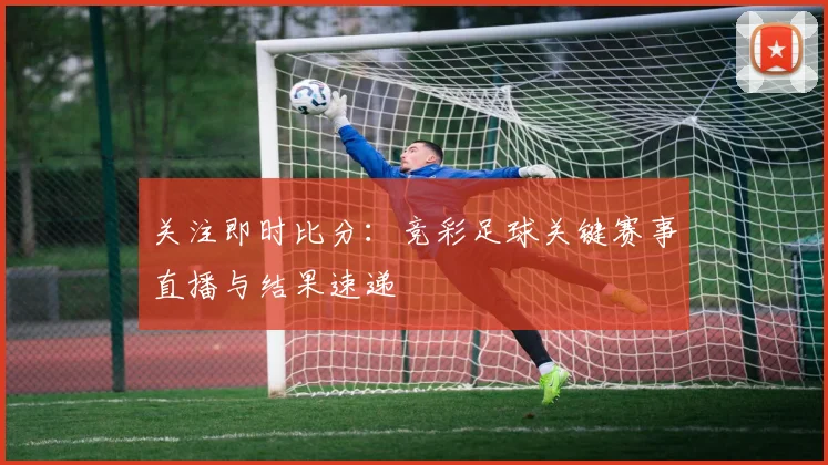 关注即时比分：竞彩足球关键赛事直播与结果速递