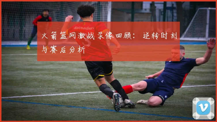 火箭篮网激战录像回顾：逆转时刻与赛后分析