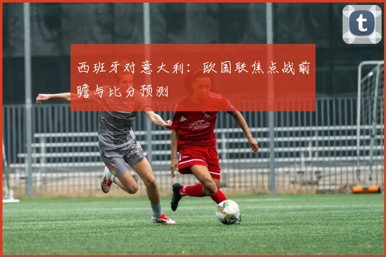 西班牙对意大利:欧国联焦点战前瞻与比分预测