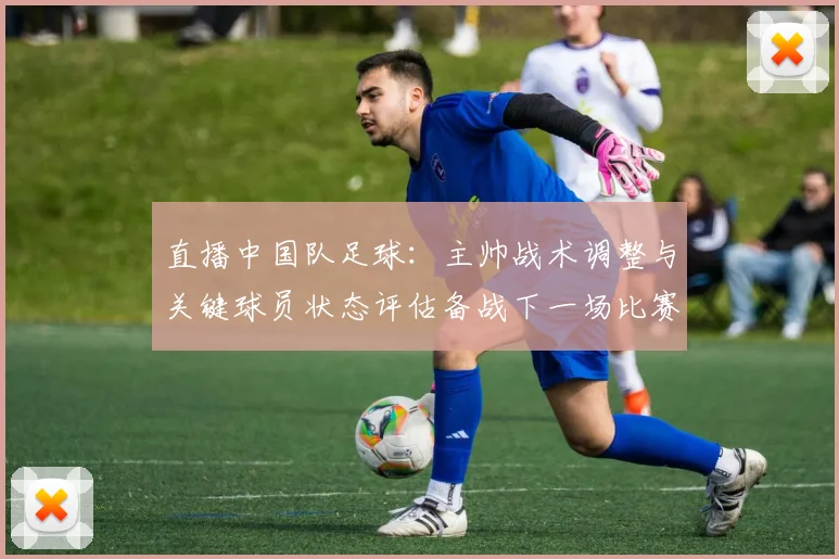 直播中国队足球：主帅战术调整与关键球员状态评估备战下一场比赛
