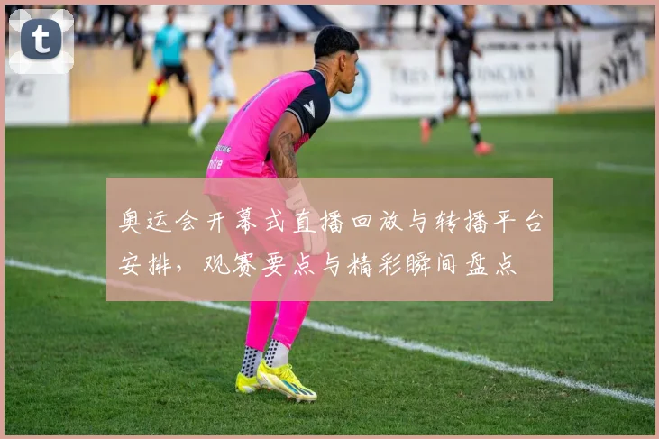 奥运会开幕式直播回放与转播平台安排，观赛要点与精彩瞬间盘点