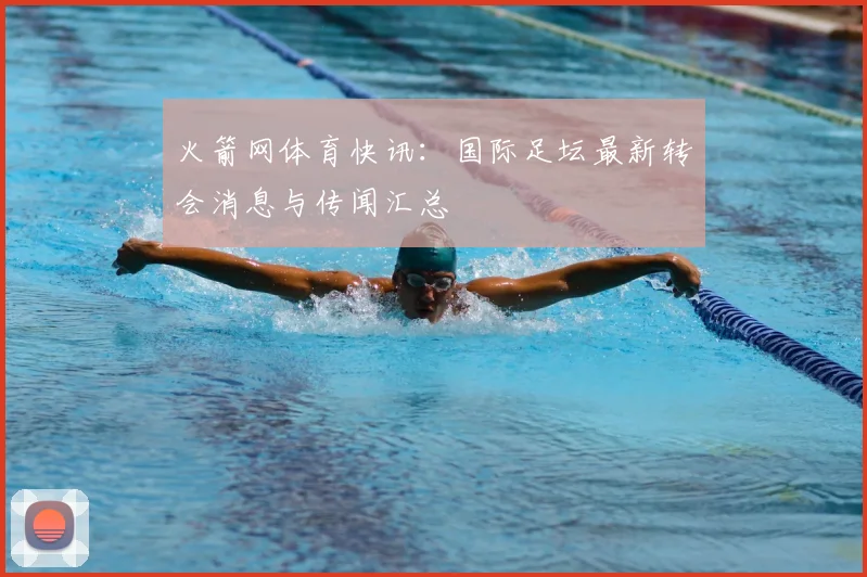 火箭网体育快讯：国际足坛最新转会消息与传闻汇总