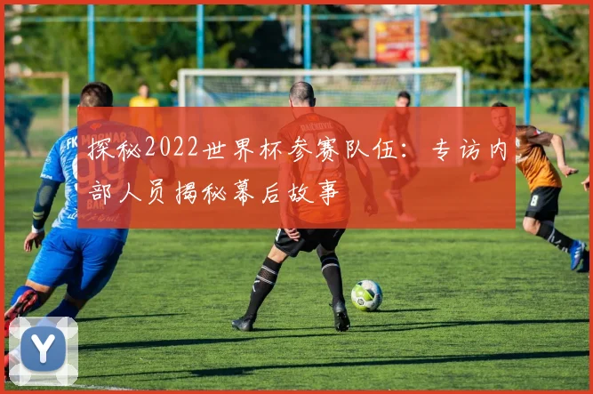 探秘2022世界杯参赛队伍:专访内部人员揭秘幕后故事