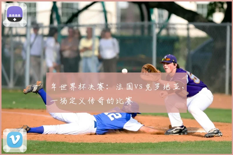 年世界杯决赛：法国vs克罗地亚，一场定义传奇的比赛