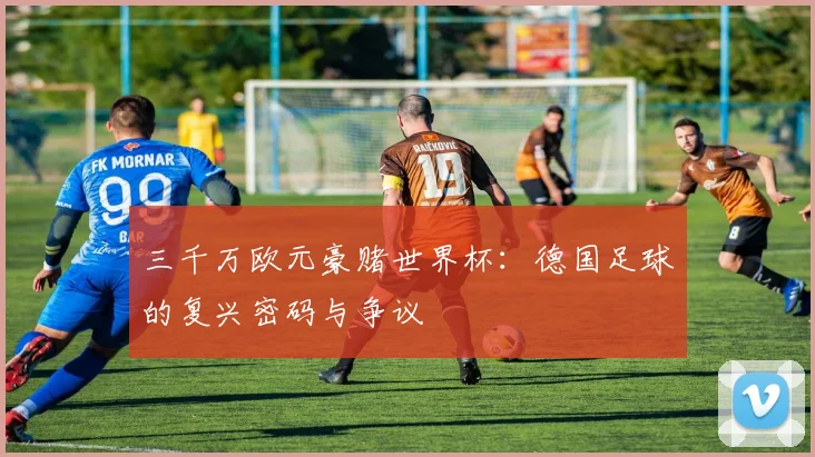 三千万欧元豪赌世界杯:德国足球的复兴密码与争议