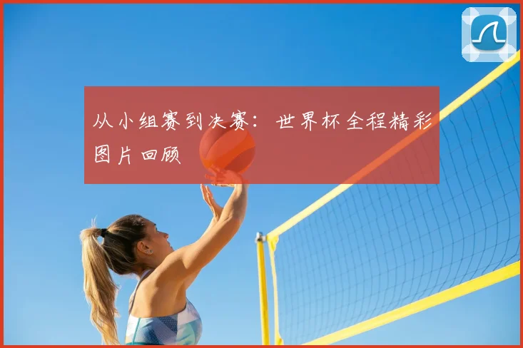 从小组赛到决赛：世界杯全程精彩图片回顾