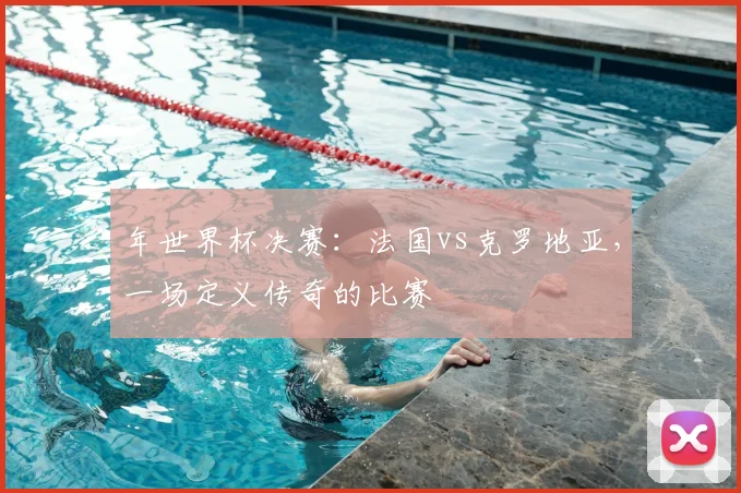年世界杯决赛：法国vs克罗地亚，一场定义传奇的比赛