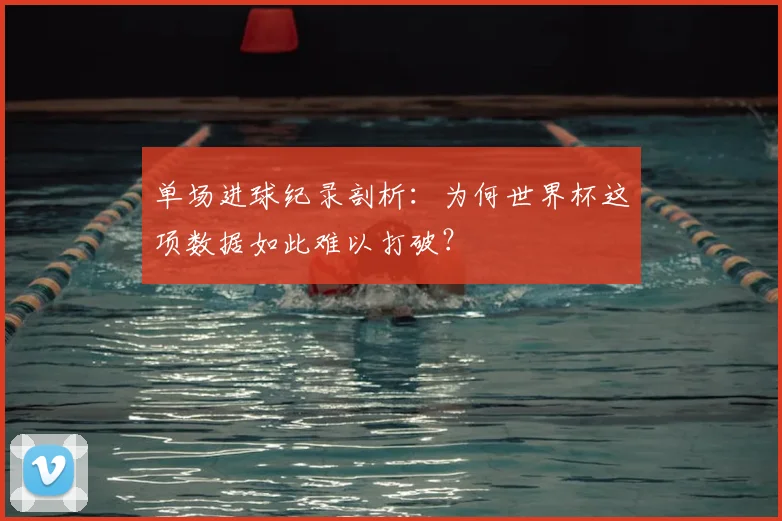 单场进球纪录剖析:为何世界杯这项数据如此难以打破?
